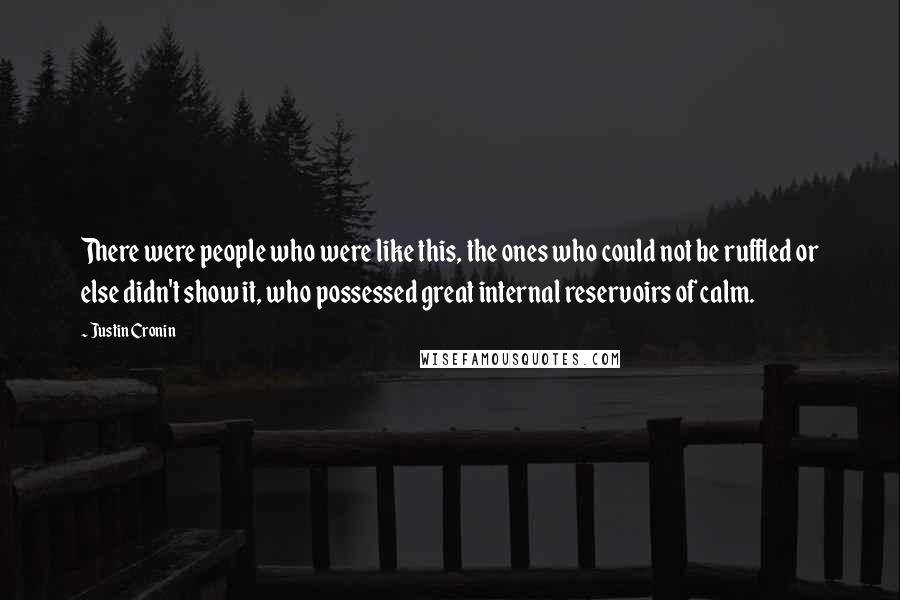 Justin Cronin quotes: There were people who were like this, the ones who could not be ruffled or else didn't show it, who possessed great internal reservoirs of calm. Justin Cronin quotes: There were people who were like this, the ones who could not be ruffled or else didn't show it, who possessed great internal reservoirs of calm.