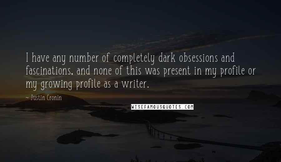 Justin Cronin quotes: I have any number of completely dark obsessions and fascinations, and none of this was present in my profile or my growing profile as a writer.