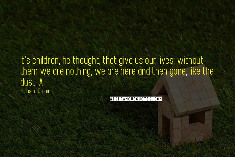 Justin Cronin quotes: It's children, he thought, that give us our lives; without them we are nothing, we are here and then gone, like the dust. A Justin Cronin quotes: It's children, he thought, that give us our lives; without them we are nothing, we are here and then gone, like the dust. A