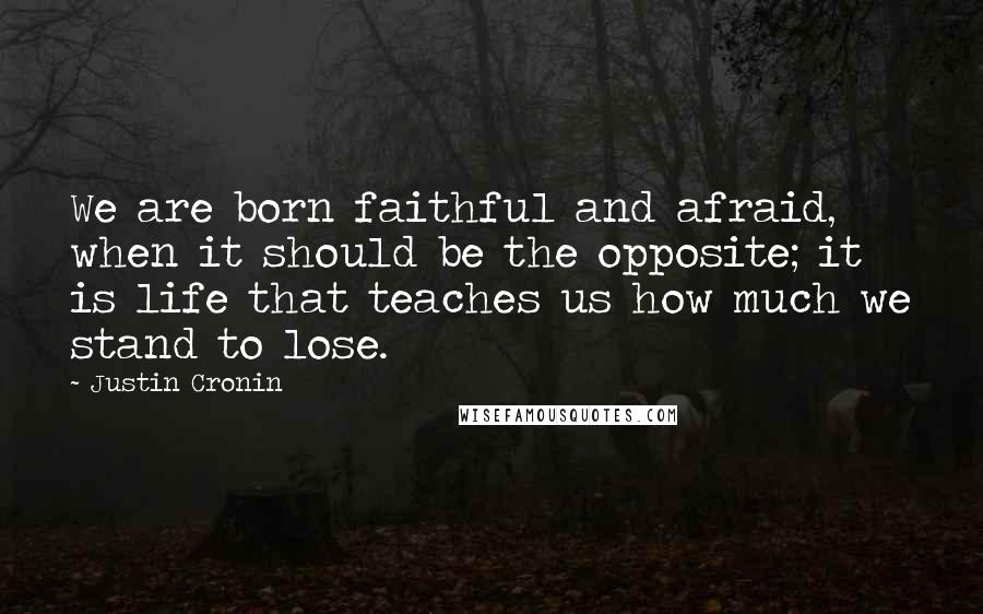 Justin Cronin quotes: We are born faithful and afraid, when it should be the opposite; it is life that teaches us how much we stand to lose.