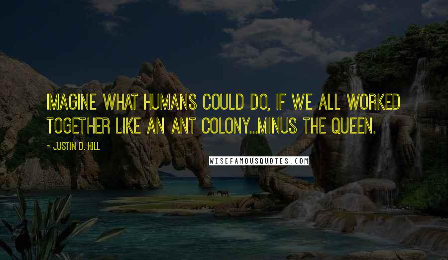 Justin D. Hill quotes: Imagine what humans could do, if we all worked together like an ant colony...minus the queen.