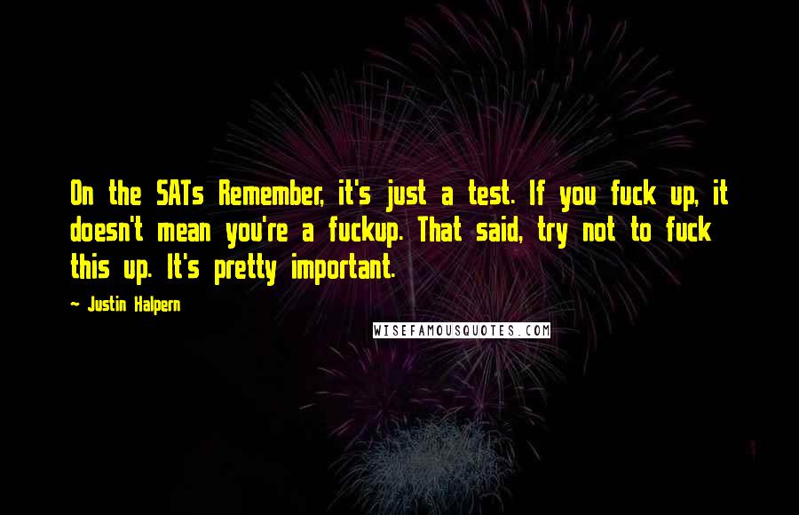 Justin Halpern quotes: On the SATs Remember, it's just a test. If you fuck up, it doesn't mean you're a fuckup. That said, try not to fuck this up. It's pretty important. Justin Halpern quotes: On the SATs Remember, it's just a test. If you fuck up, it doesn't mean you're a fuckup. That said, try not to fuck this up. It's pretty important.