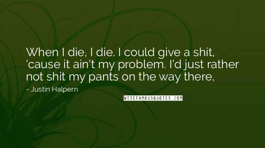 Justin Halpern quotes: When I die, I die. I could give a shit, 'cause it ain't my problem. I'd just rather not shit my pants on the way there,