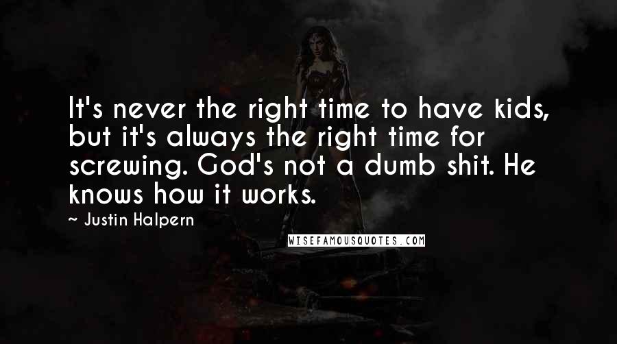 Justin Halpern quotes: It's never the right time to have kids, but it's always the right time for screwing. God's not a dumb shit. He knows how it works. Justin Halpern quotes: It's never the right time to have kids, but it's always the right time for screwing. God's not a dumb shit. He knows how it works.