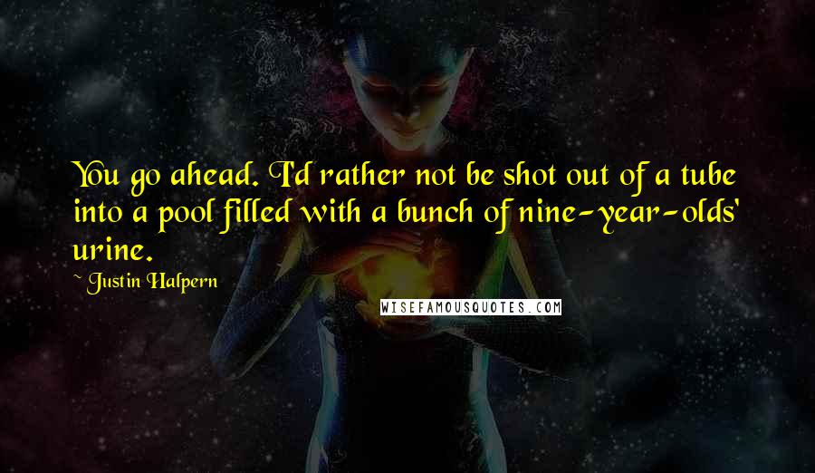 Justin Halpern quotes: You go ahead. I'd rather not be shot out of a tube into a pool filled with a bunch of nine-year-olds' urine. Justin Halpern quotes: You go ahead. I'd rather not be shot out of a tube into a pool filled with a bunch of nine-year-olds' urine.