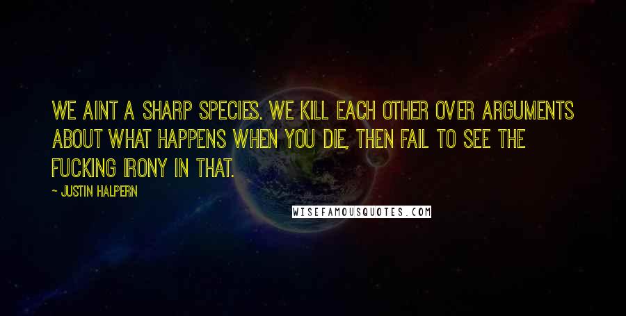 Justin Halpern quotes: We aint a sharp species. We kill each other over arguments about what happens when you die, then fail to see the fucking irony in that.