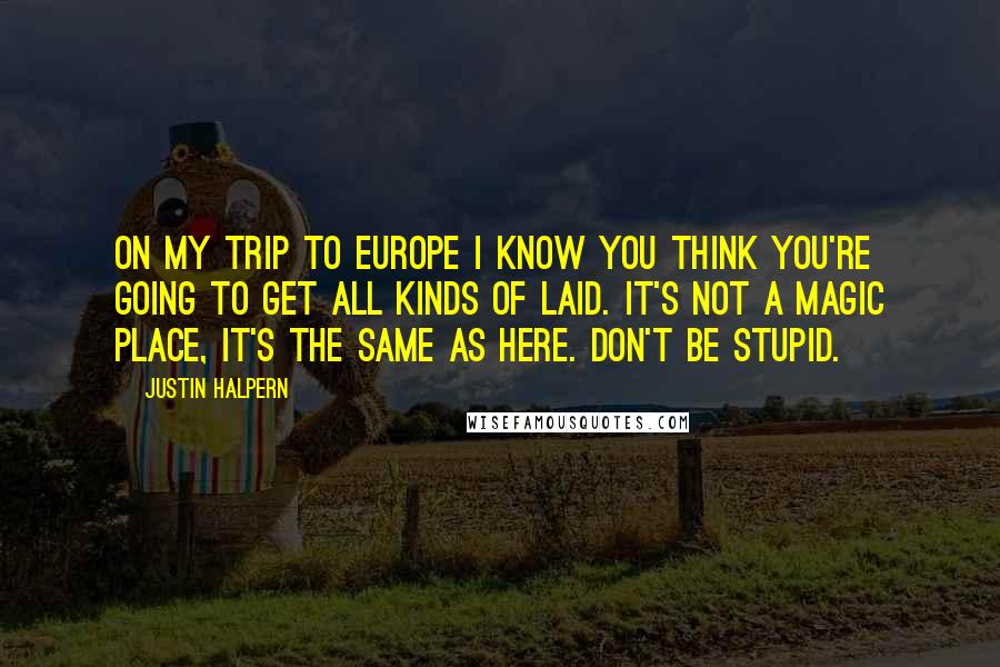 Justin Halpern quotes: On My Trip to Europe I know you think you're going to get all kinds of laid. It's not a magic place, it's the same as here. Don't be stupid. Justin Halpern quotes: On My Trip to Europe I know you think you're going to get all kinds of laid. It's not a magic place, it's the same as here. Don't be stupid.