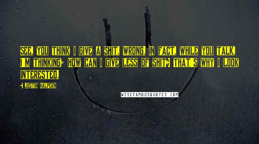 Justin Halpern quotes: See, you think I give a shit. Wrong. In fact, while you talk, I'm thinking; How can I give less of shit? That's why I look interested.