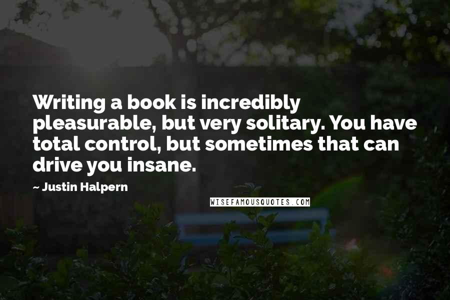 Justin Halpern quotes: Writing a book is incredibly pleasurable, but very solitary. You have total control, but sometimes that can drive you insane.