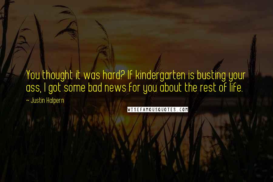 Justin Halpern quotes: You thought it was hard? If kindergarten is busting your ass, I got some bad news for you about the rest of life.