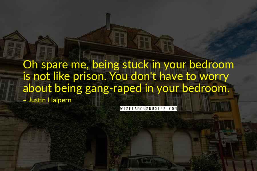 Justin Halpern quotes: Oh spare me, being stuck in your bedroom is not like prison. You don't have to worry about being gang-raped in your bedroom. Justin Halpern quotes: Oh spare me, being stuck in your bedroom is not like prison. You don't have to worry about being gang-raped in your bedroom.