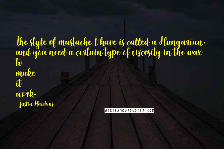 Justin Hawkins quotes: The style of mustache I have is called a Hungarian, and you need a certain type of viscosity in the wax to make it work.