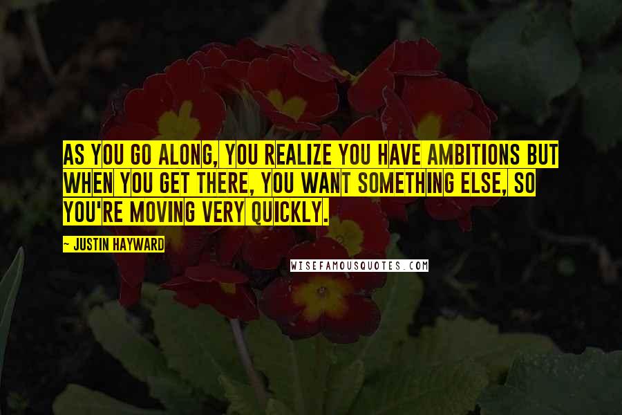 Justin Hayward quotes: As you go along, you realize you have ambitions but when you get there, you want something else, so you're moving very quickly. Justin Hayward quotes: As you go along, you realize you have ambitions but when you get there, you want something else, so you're moving very quickly.