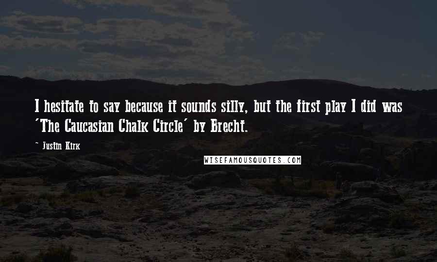 Justin Kirk quotes: I hesitate to say because it sounds silly, but the first play I did was 'The Caucasian Chalk Circle' by Brecht.