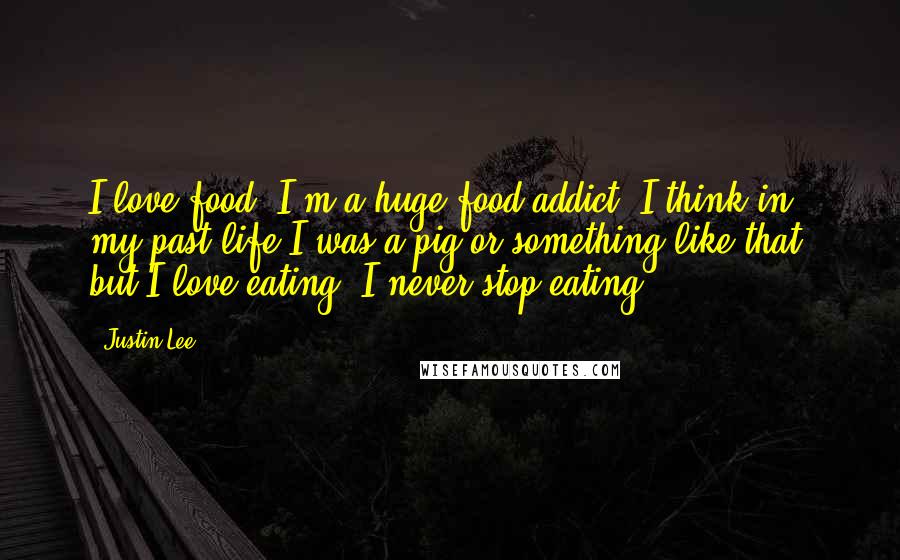 Justin Lee quotes: I love food. I'm a huge food addict. I think in my past life I was a pig or something like that, but I love eating; I never stop eating.