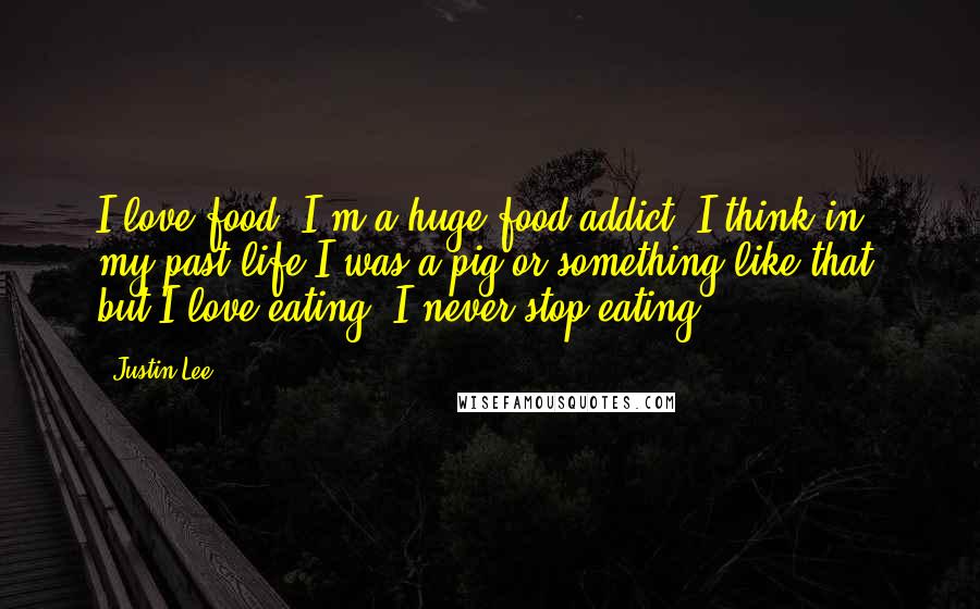 Justin Lee quotes: I love food. I'm a huge food addict. I think in my past life I was a pig or something like that, but I love eating; I never stop eating. Justin Lee quotes: I love food. I'm a huge food addict. I think in my past life I was a pig or something like that, but I love eating; I never stop eating.