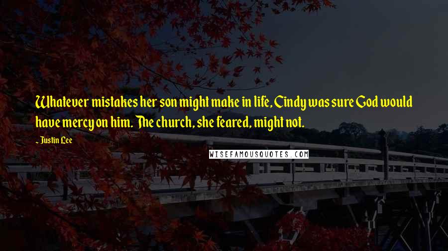 Justin Lee quotes: Whatever mistakes her son might make in life, Cindy was sure God would have mercy on him. The church, she feared, might not. Justin Lee quotes: Whatever mistakes her son might make in life, Cindy was sure God would have mercy on him. The church, she feared, might not.