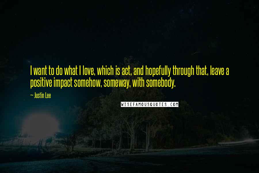 Justin Lee quotes: I want to do what I love, which is act, and hopefully through that, leave a positive impact somehow, someway, with somebody.