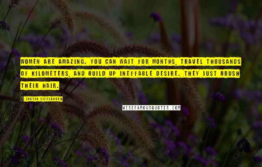 Justin Lifflander quotes: Women are amazing. You can wait for months, travel thousands of kilometers, and build up ineffable desire. They just brush their hair. Justin Lifflander quotes: Women are amazing. You can wait for months, travel thousands of kilometers, and build up ineffable desire. They just brush their hair.