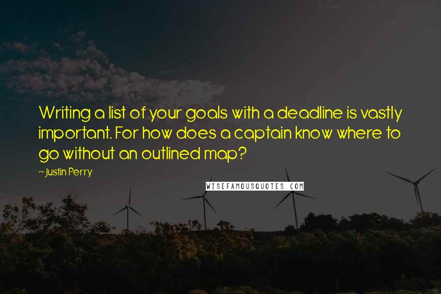 Justin Perry quotes: Writing a list of your goals with a deadline is vastly important. For how does a captain know where to go without an outlined map? Justin Perry quotes: Writing a list of your goals with a deadline is vastly important. For how does a captain know where to go without an outlined map?