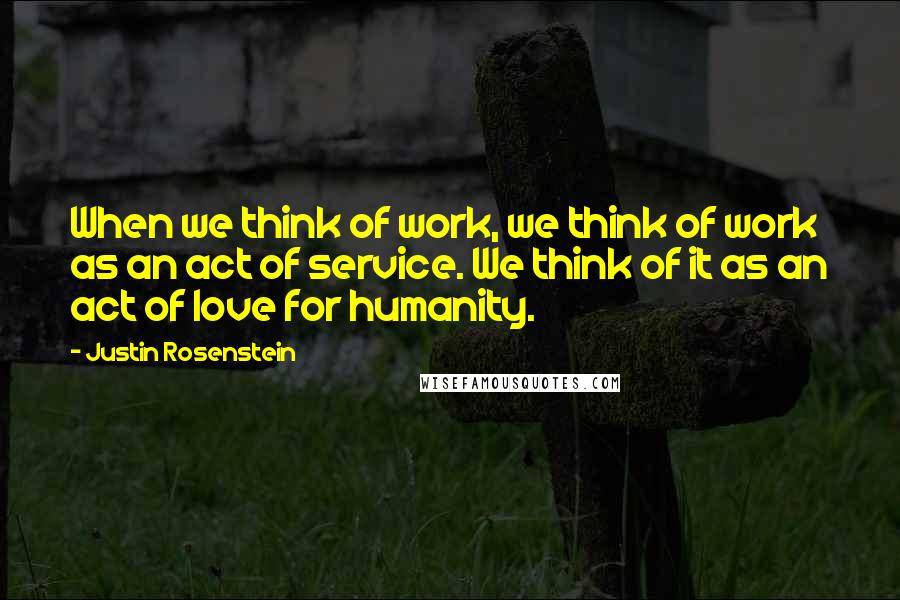 Justin Rosenstein quotes: When we think of work, we think of work as an act of service. We think of it as an act of love for humanity.