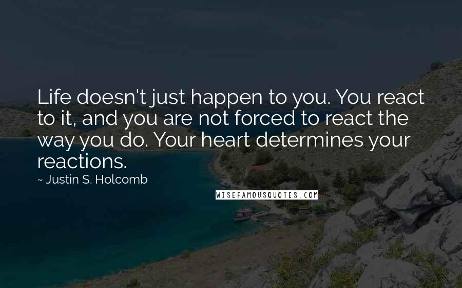 Justin S. Holcomb quotes: Life doesn't just happen to you. You react to it, and you are not forced to react the way you do. Your heart determines your reactions.