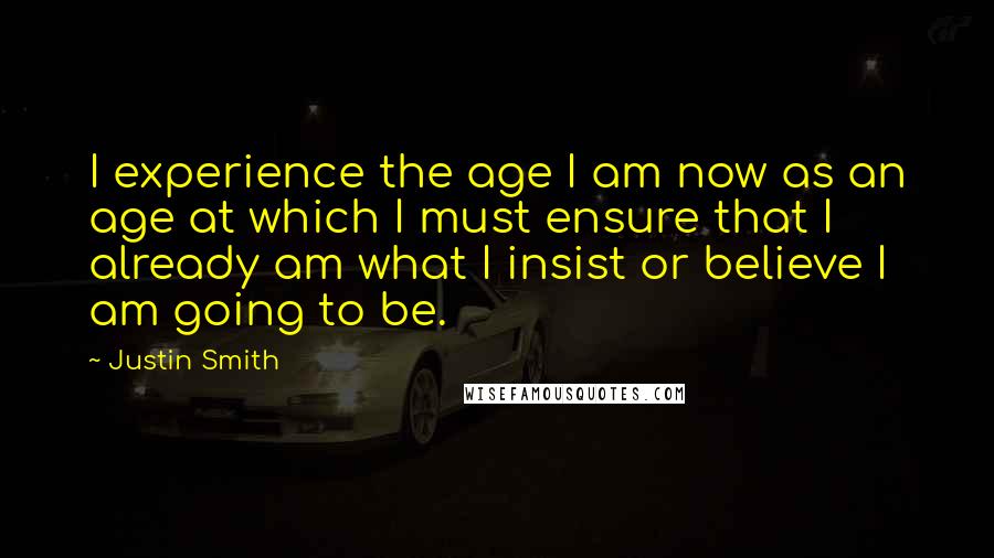 Justin Smith quotes: I experience the age I am now as an age at which I must ensure that I already am what I insist or believe I am going to be.
