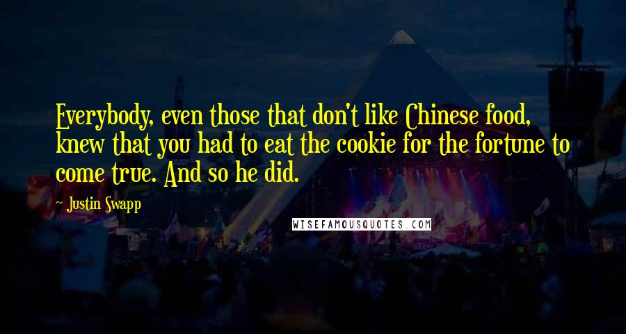 Justin Swapp quotes: Everybody, even those that don't like Chinese food, knew that you had to eat the cookie for the fortune to come true. And so he did.