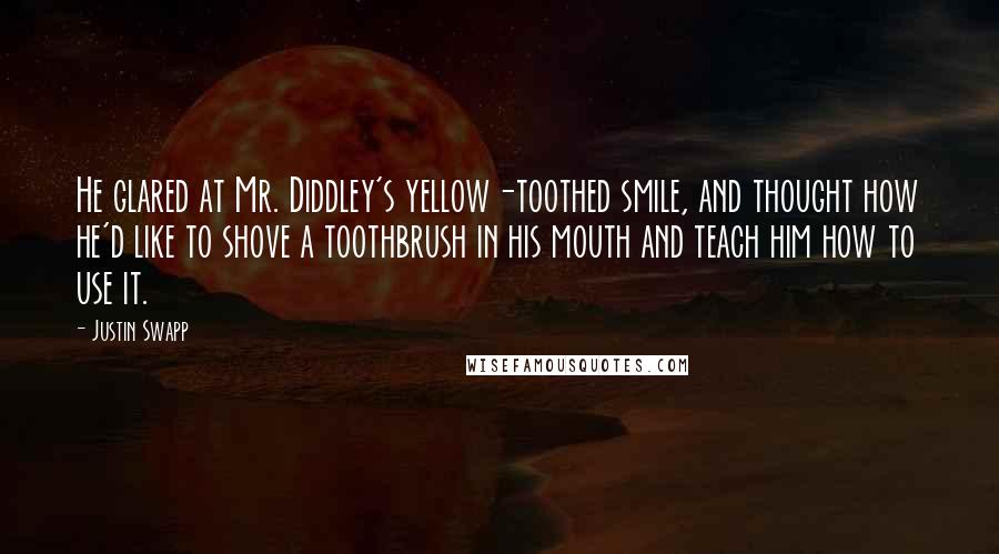 Justin Swapp quotes: He glared at Mr. Diddley's yellow-toothed smile, and thought how he'd like to shove a toothbrush in his mouth and teach him how to use it.