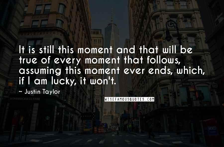 Justin Taylor quotes: It is still this moment and that will be true of every moment that follows, assuming this moment ever ends, which, if I am lucky, it won't.