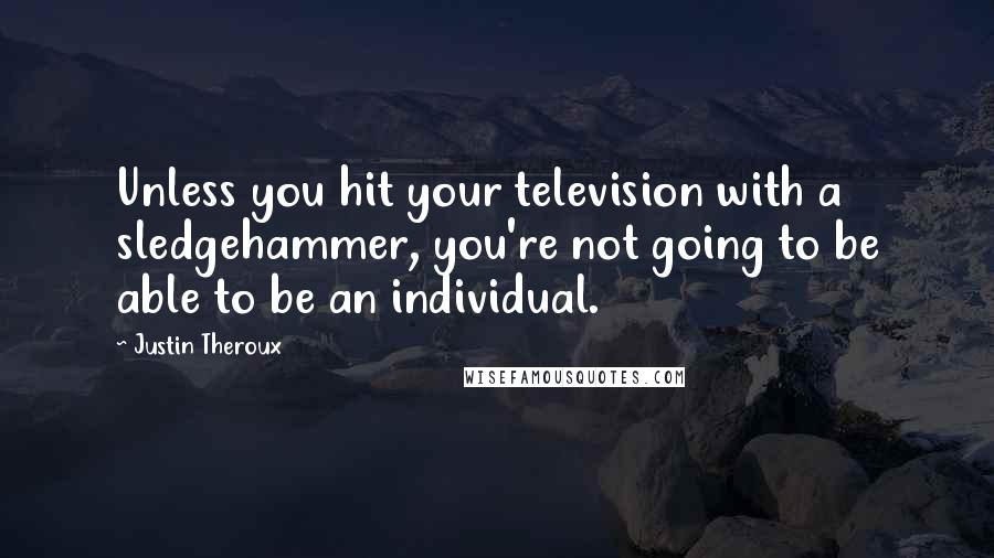 Justin Theroux quotes: Unless you hit your television with a sledgehammer, you're not going to be able to be an individual. Justin Theroux quotes: Unless you hit your television with a sledgehammer, you're not going to be able to be an individual.