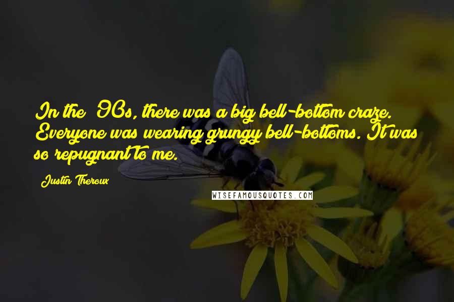 Justin Theroux quotes: In the '90s, there was a big bell-bottom craze. Everyone was wearing grungy bell-bottoms. It was so repugnant to me. Justin Theroux quotes: In the '90s, there was a big bell-bottom craze. Everyone was wearing grungy bell-bottoms. It was so repugnant to me.