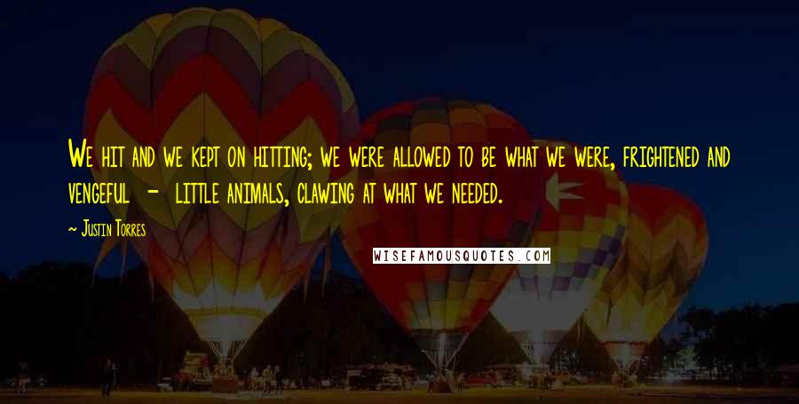 Justin Torres quotes: We hit and we kept on hitting; we were allowed to be what we were, frightened and vengeful - little animals, clawing at what we needed.