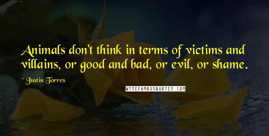 Justin Torres quotes: Animals don't think in terms of victims and villains, or good and bad, or evil, or shame.