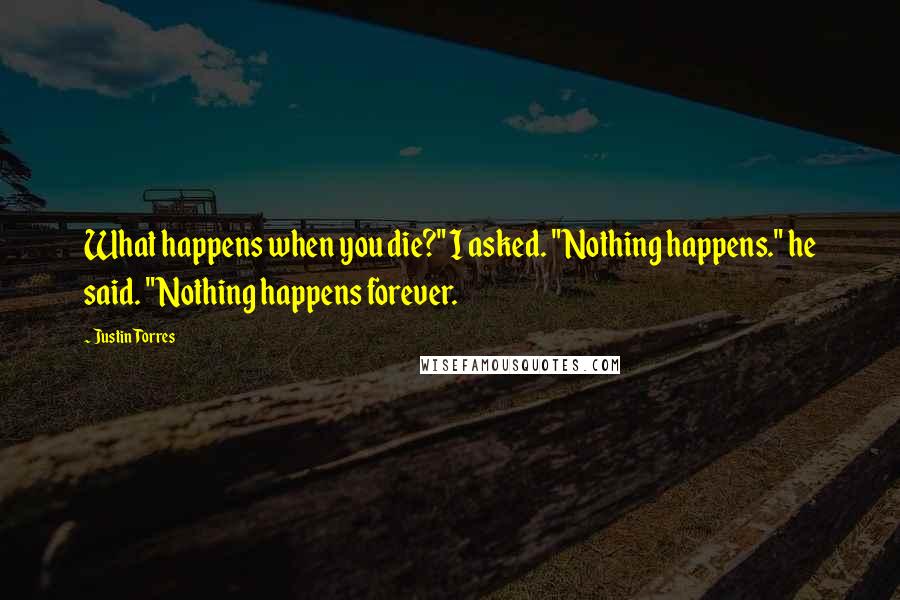 Justin Torres quotes: What happens when you die?" I asked. "Nothing happens." he said. "Nothing happens forever.