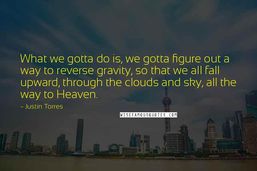 Justin Torres quotes: What we gotta do is, we gotta figure out a way to reverse gravity, so that we all fall upward, through the clouds and sky, all the way to Heaven.