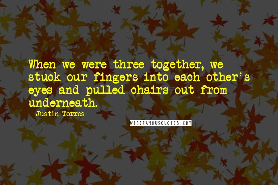 Justin Torres quotes: When we were three together, we stuck our fingers into each other's eyes and pulled chairs out from underneath.