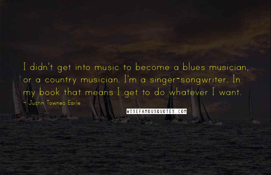 Justin Townes Earle quotes: I didn't get into music to become a blues musician, or a country musician. I'm a singer-songwriter. In my book that means I get to do whatever I want.