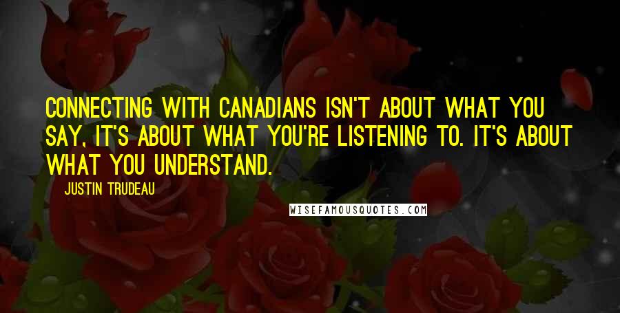 Justin Trudeau quotes: Connecting with Canadians isn't about what you say, it's about what you're listening to. It's about what you understand.