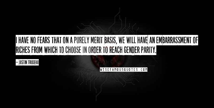 Justin Trudeau quotes: I have no fears that on a purely merit basis, we will have an embarrassment of riches from which to choose in order to reach gender parity. Justin Trudeau quotes: I have no fears that on a purely merit basis, we will have an embarrassment of riches from which to choose in order to reach gender parity.