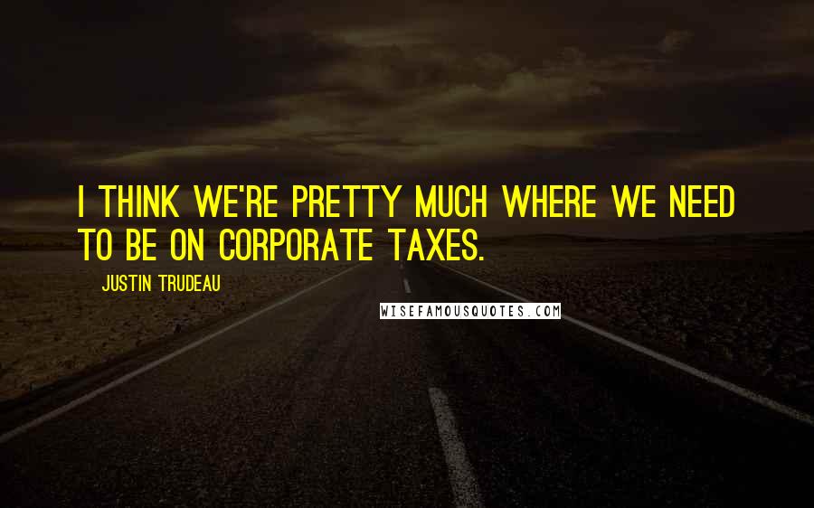 Justin Trudeau quotes: I think we're pretty much where we need to be on corporate taxes.