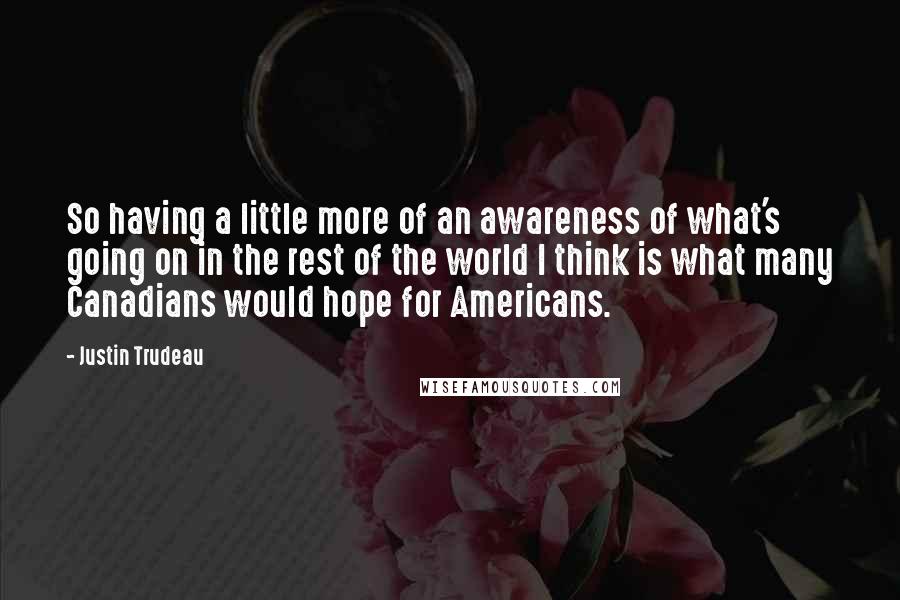 Justin Trudeau quotes: So having a little more of an awareness of what's going on in the rest of the world I think is what many Canadians would hope for Americans. Justin Trudeau quotes: So having a little more of an awareness of what's going on in the rest of the world I think is what many Canadians would hope for Americans.