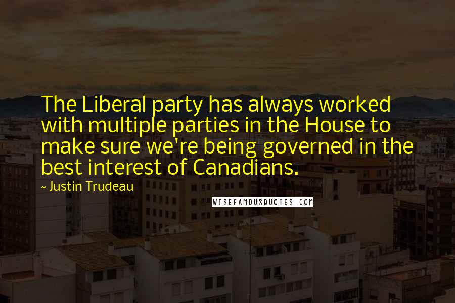 Justin Trudeau quotes: The Liberal party has always worked with multiple parties in the House to make sure we're being governed in the best interest of Canadians.