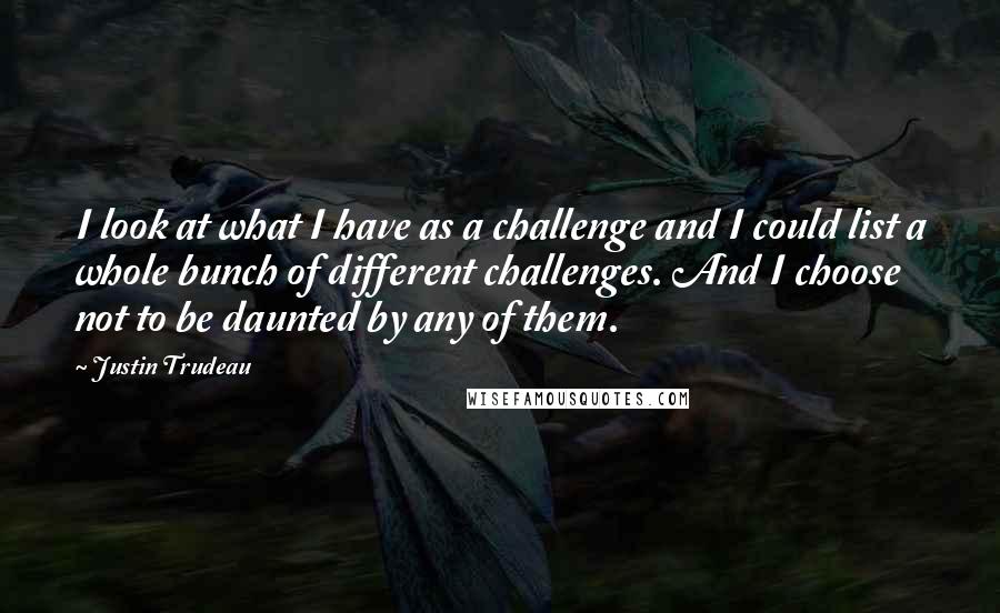 Justin Trudeau quotes: I look at what I have as a challenge and I could list a whole bunch of different challenges. And I choose not to be daunted by any of them. Justin Trudeau quotes: I look at what I have as a challenge and I could list a whole bunch of different challenges. And I choose not to be daunted by any of them.