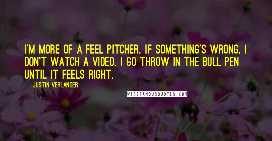 Justin Verlander quotes: I'm more of a feel pitcher. If something's wrong, I don't watch a video. I go throw in the bull pen until it feels right. Justin Verlander quotes: I'm more of a feel pitcher. If something's wrong, I don't watch a video. I go throw in the bull pen until it feels right.