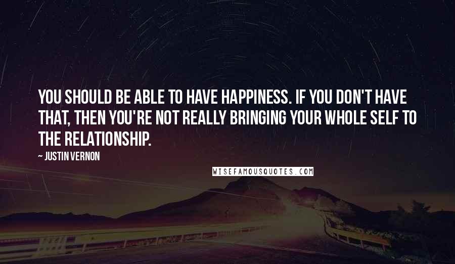 Justin Vernon quotes: You should be able to have happiness. If you don't have that, then you're not really bringing your whole self to the relationship. Justin Vernon quotes: You should be able to have happiness. If you don't have that, then you're not really bringing your whole self to the relationship.
