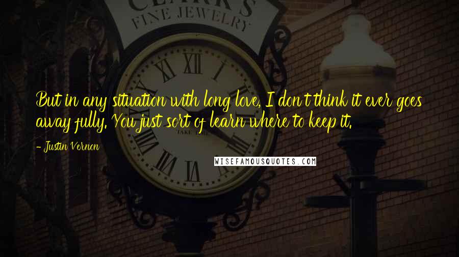 Justin Vernon quotes: But in any situation with long love, I don't think it ever goes away fully. You just sort of learn where to keep it. Justin Vernon quotes: But in any situation with long love, I don't think it ever goes away fully. You just sort of learn where to keep it.