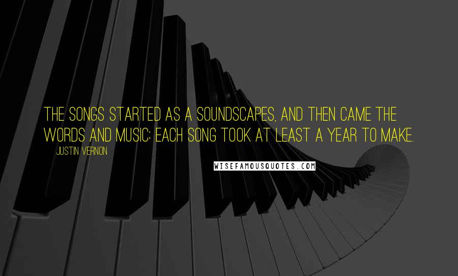 Justin Vernon quotes: The songs started as a soundscapes, and then came the words and music; each song took at least a year to make. Justin Vernon quotes: The songs started as a soundscapes, and then came the words and music; each song took at least a year to make.