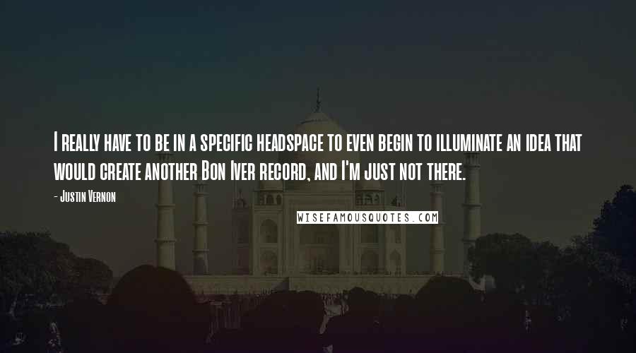 Justin Vernon quotes: I really have to be in a specific headspace to even begin to illuminate an idea that would create another Bon Iver record, and I'm just not there. Justin Vernon quotes: I really have to be in a specific headspace to even begin to illuminate an idea that would create another Bon Iver record, and I'm just not there.