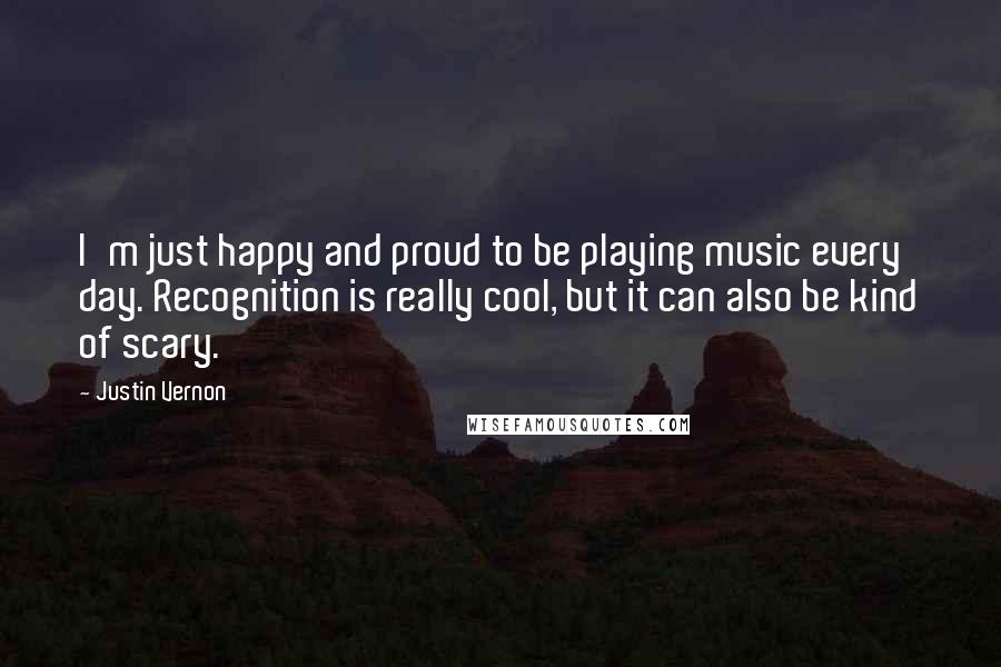 Justin Vernon quotes: I'm just happy and proud to be playing music every day. Recognition is really cool, but it can also be kind of scary.